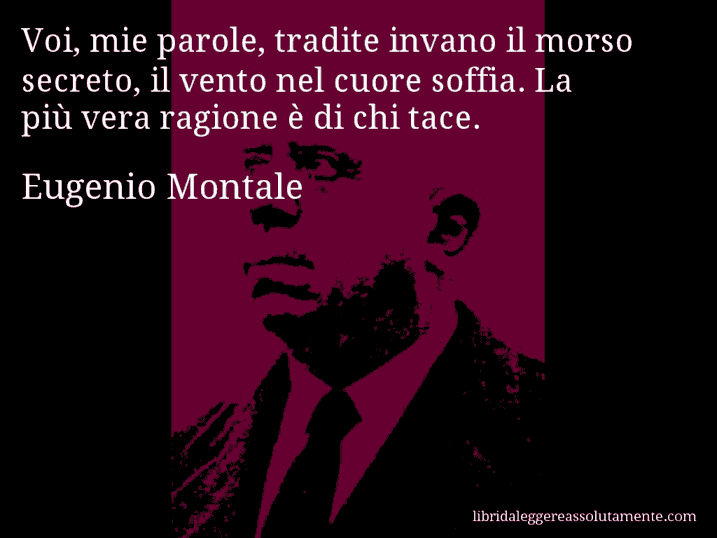 Aforisma di Eugenio Montale : Voi, mie parole, tradite invano il morso secreto, il vento nel cuore soffia. La più vera ragione è di chi tace.