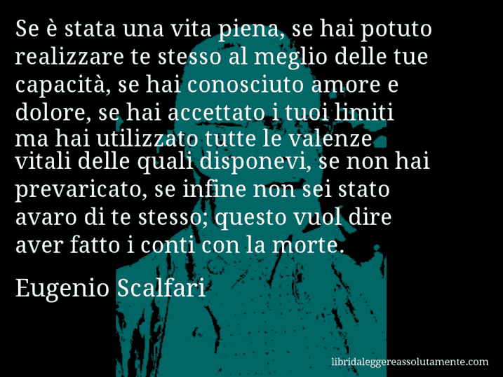 Aforisma di Eugenio Scalfari : Se è stata una vita piena, se hai potuto realizzare te stesso al meglio delle tue capacità, se hai conosciuto amore e dolore, se hai accettato i tuoi limiti ma hai utilizzato tutte le valenze vitali delle quali disponevi, se non hai prevaricato, se infine non sei stato avaro di te stesso; questo vuol dire aver fatto i conti con la morte.