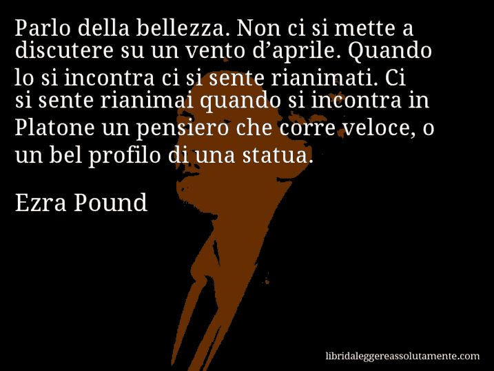 Aforisma di Ezra Pound : Parlo della bellezza. Non ci si mette a discutere su un vento d’aprile. Quando lo si incontra ci si sente rianimati. Ci si sente rianimai quando si incontra in Platone un pensiero che corre veloce, o un bel profilo di una statua.