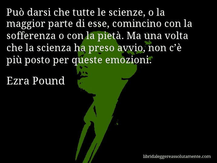 Aforisma di Ezra Pound : Può darsi che tutte le scienze, o la maggior parte di esse, comincino con la sofferenza o con la pietà. Ma una volta che la scienza ha preso avvio, non c’è più posto per queste emozioni.