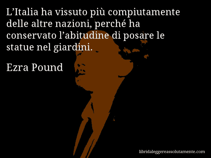 Aforisma di Ezra Pound : L’Italia ha vissuto più compiutamente delle altre nazioni, perché ha conservato l’abitudine di posare le statue nel giardini.