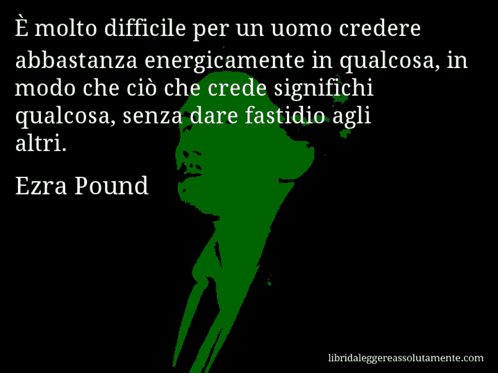 Aforisma di Ezra Pound : È molto difficile per un uomo credere abbastanza energicamente in qualcosa, in modo che ciò che crede significhi qualcosa, senza dare fastidio agli altri.