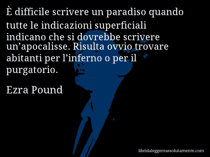 Aforisma di Ezra Pound : È difficile scrivere un paradiso quando tutte le indicazioni superficiali indicano che si dovrebbe scrivere un’apocalisse. Risulta ovvio trovare abitanti per l’inferno o per il purgatorio.