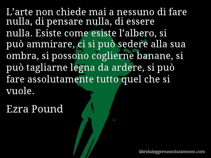 Aforisma di Ezra Pound : L’arte non chiede mai a nessuno di fare nulla, di pensare nulla, di essere nulla. Esiste come esiste l’albero, si può ammirare, ci si può sedere alla sua ombra, si possono coglierne banane, si può tagliarne legna da ardere, si può fare assolutamente tutto quel che si vuole.