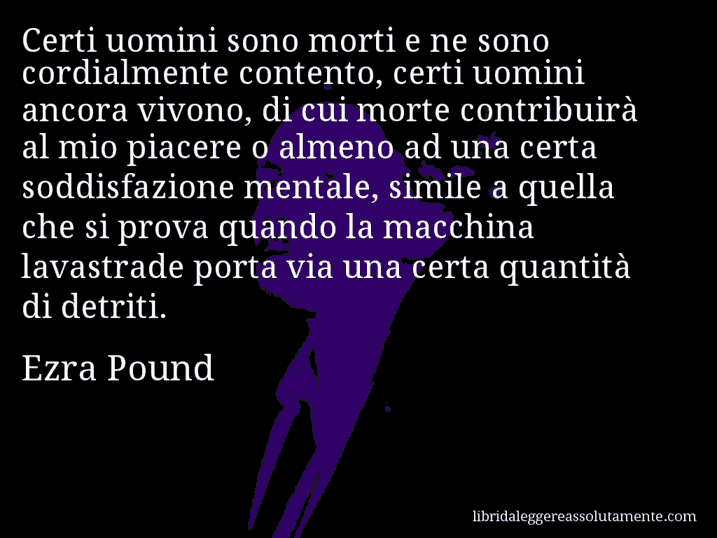 Aforisma di Ezra Pound : Certi uomini sono morti e ne sono cordialmente contento, certi uomini ancora vivono, di cui morte contribuirà al mio piacere o almeno ad una certa soddisfazione mentale, simile a quella che si prova quando la macchina lavastrade porta via una certa quantità di detriti.