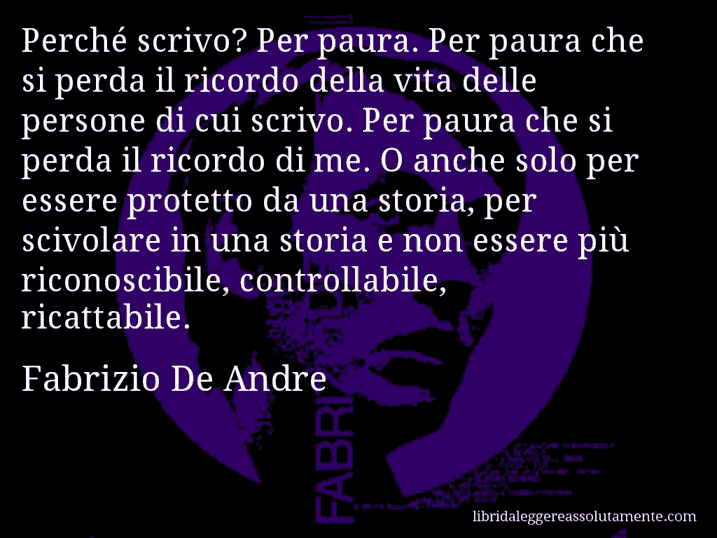 Aforisma di Fabrizio De Andre : Perché scrivo? Per paura. Per paura che si perda il ricordo della vita delle persone di cui scrivo. Per paura che si perda il ricordo di me. O anche solo per essere protetto da una storia, per scivolare in una storia e non essere più riconoscibile, controllabile, ricattabile.