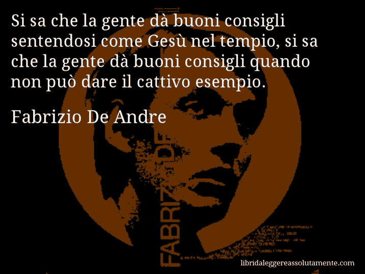 Aforisma di Fabrizio De Andre : Si sa che la gente dà buoni consigli sentendosi come Gesù nel tempio, si sa che la gente dà buoni consigli quando non può dare il cattivo esempio.