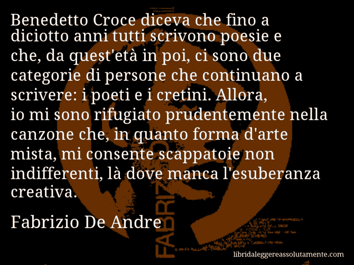 Aforisma di Fabrizio De Andre : Benedetto Croce diceva che fino a diciotto anni tutti scrivono poesie e che, da quest'età in poi, ci sono due categorie di persone che continuano a scrivere: i poeti e i cretini. Allora, io mi sono rifugiato prudentemente nella canzone che, in quanto forma d'arte mista, mi consente scappatoie non indifferenti, là dove manca l'esuberanza creativa.