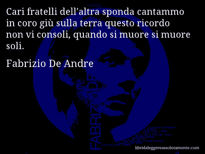 Aforisma di Fabrizio De Andre : Cari fratelli dell'altra sponda cantammo in coro giù sulla terra questo ricordo non vi consoli, quando si muore si muore soli.