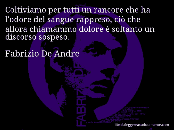 Aforisma di Fabrizio De Andre : Coltiviamo per tutti un rancore che ha l'odore del sangue rappreso, ciò che allora chiamammo dolore è soltanto un discorso sospeso.