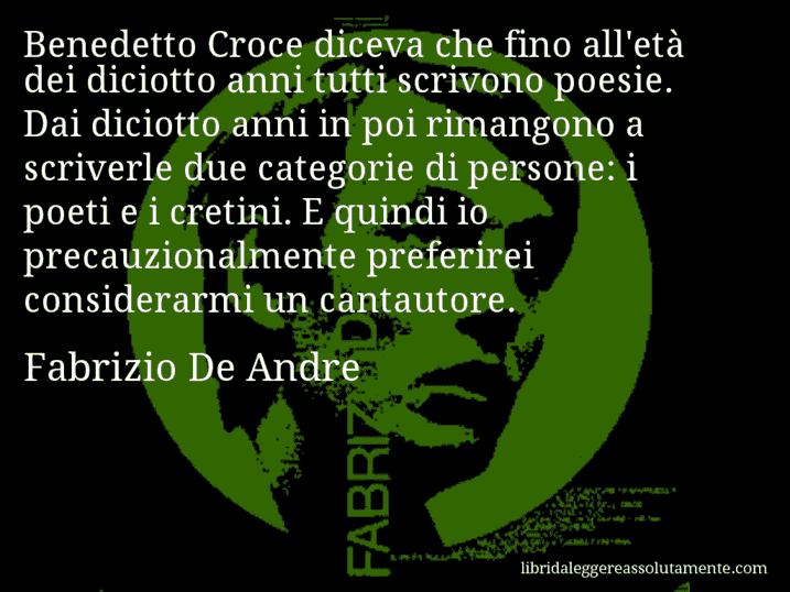 Aforisma di Fabrizio De Andre : Benedetto Croce diceva che fino all'età dei diciotto anni tutti scrivono poesie. Dai diciotto anni in poi rimangono a scriverle due categorie di persone: i poeti e i cretini. E quindi io precauzionalmente preferirei considerarmi un cantautore.