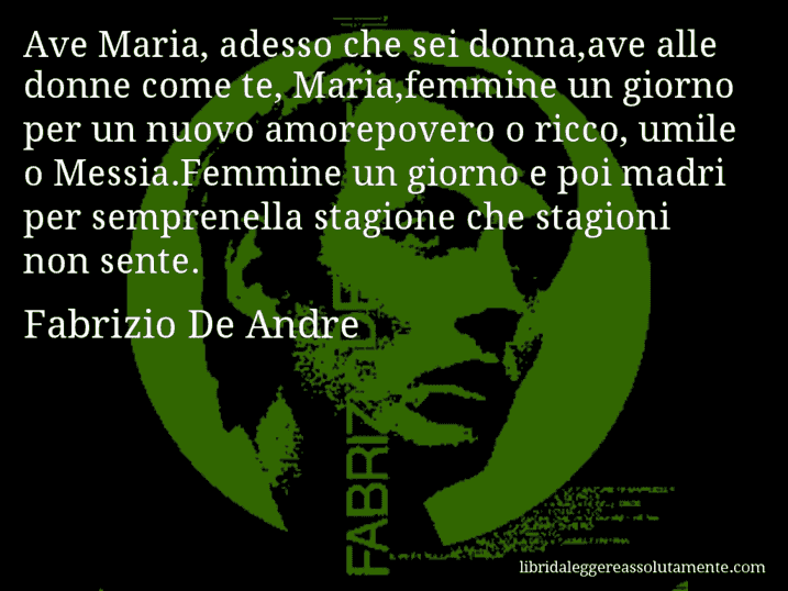 Aforisma di Fabrizio De Andre : Ave Maria, adesso che sei donna,ave alle donne come te, Maria,femmine un giorno per un nuovo amorepovero o ricco, umile o Messia.Femmine un giorno e poi madri per semprenella stagione che stagioni non sente.