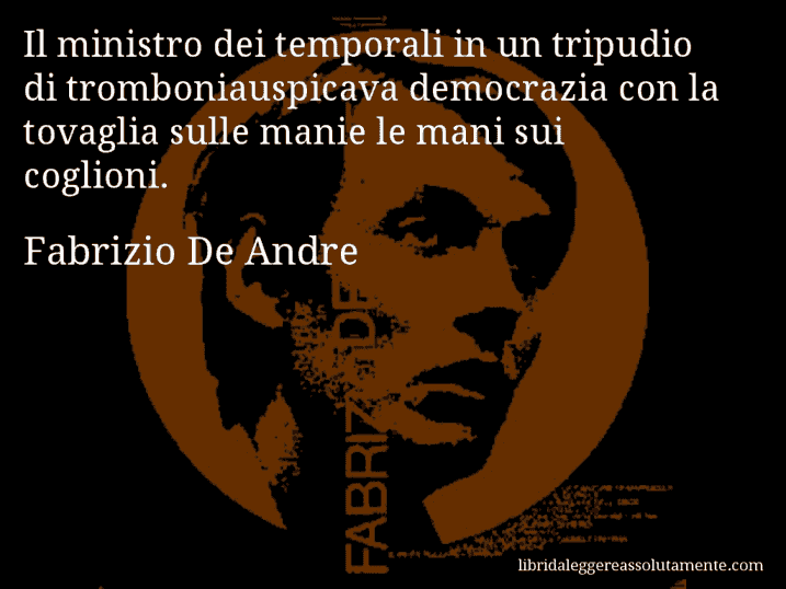 Aforisma di Fabrizio De Andre : Il ministro dei temporali in un tripudio di tromboniauspicava democrazia con la tovaglia sulle manie le mani sui coglioni. Aforisma di Fabrizio De Andre : Il ministro dei temporali in un tripudio di tromboniauspicava democrazia con la tovaglia sulle manie le mani sui coglioni.