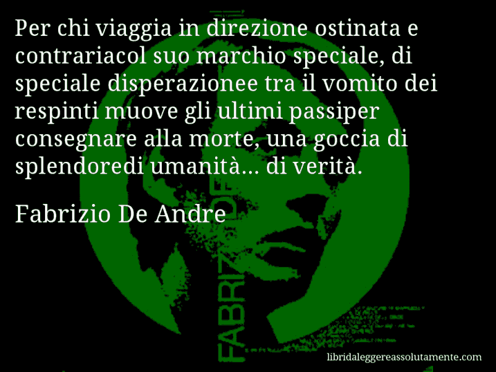 Aforisma di Fabrizio De Andre : Per chi viaggia in direzione ostinata e contrariacol suo marchio speciale, di speciale disperazionee tra il vomito dei respinti muove gli ultimi passiper consegnare alla morte, una goccia di splendoredi umanità... di verità.