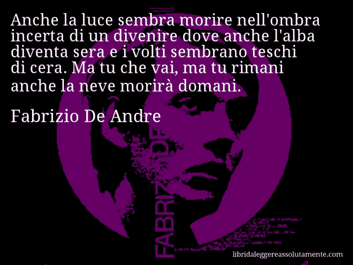 Aforisma di Fabrizio De Andre : Anche la luce sembra morire nell'ombra incerta di un divenire dove anche l'alba diventa sera e i volti sembrano teschi di cera. Ma tu che vai, ma tu rimani anche la neve morirà domani.