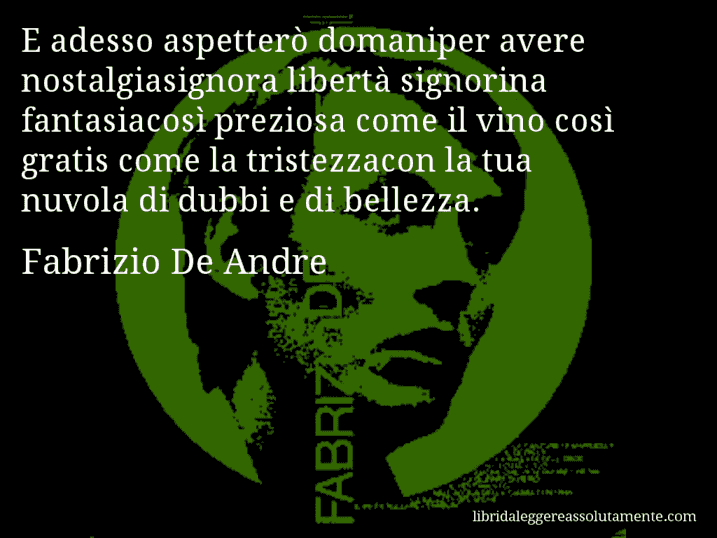 Aforisma di Fabrizio De Andre : E adesso aspetterò domaniper avere nostalgiasignora libertà signorina fantasiacosì preziosa come il vino così gratis come la tristezzacon la tua nuvola di dubbi e di bellezza.