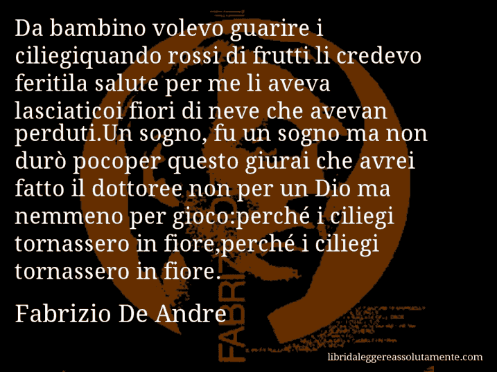 Aforisma di Fabrizio De Andre : Da bambino volevo guarire i ciliegiquando rossi di frutti li credevo feritila salute per me li aveva lasciaticoi fiori di neve che avevan perduti.Un sogno, fu un sogno ma non durò pocoper questo giurai che avrei fatto il dottoree non per un Dio ma nemmeno per gioco:perché i ciliegi tornassero in fiore,perché i ciliegi tornassero in fiore.