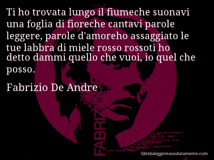 Aforisma di Fabrizio De Andre : Ti ho trovata lungo il fiumeche suonavi una foglia di fioreche cantavi parole leggere, parole d'amoreho assaggiato le tue labbra di miele rosso rossoti ho detto dammi quello che vuoi, io quel che posso.