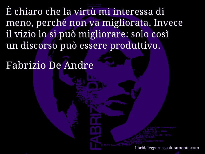 Aforisma di Fabrizio De Andre : È chiaro che la virtù mi interessa di meno, perché non va migliorata. Invece il vizio lo si può migliorare: solo così un discorso può essere produttivo.