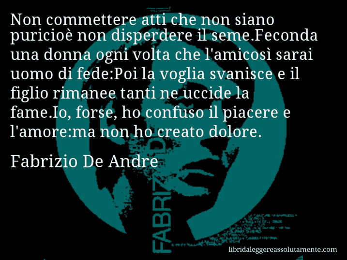 Aforisma di Fabrizio De Andre : Non commettere atti che non siano puricioè non disperdere il seme.Feconda una donna ogni volta che l'amicosì sarai uomo di fede:Poi la voglia svanisce e il figlio rimanee tanti ne uccide la fame.Io, forse, ho confuso il piacere e l'amore:ma non ho creato dolore.