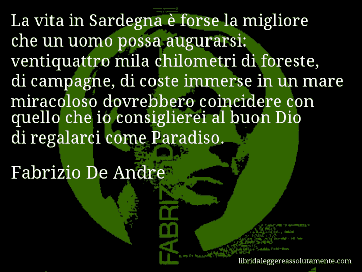 Aforisma di Fabrizio De Andre : La vita in Sardegna è forse la migliore che un uomo possa augurarsi: ventiquattro mila chilometri di foreste, di campagne, di coste immerse in un mare miracoloso dovrebbero coincidere con quello che io consiglierei al buon Dio di regalarci come Paradiso.