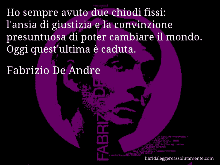 Aforisma di Fabrizio De Andre : Ho sempre avuto due chiodi fissi: l'ansia di giustizia e la convinzione presuntuosa di poter cambiare il mondo. Oggi quest'ultima è caduta.