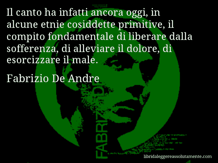 Aforisma di Fabrizio De Andre : Il canto ha infatti ancora oggi, in alcune etnie cosiddette primitive, il compito fondamentale di liberare dalla sofferenza, di alleviare il dolore, di esorcizzare il male.