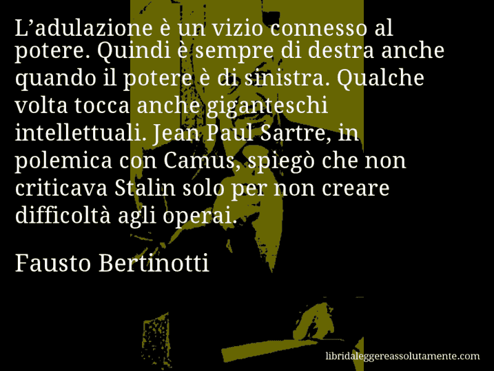 Aforisma di Fausto Bertinotti : L’adulazione è un vizio connesso al potere. Quindi è sempre di destra anche quando il potere è di sinistra. Qualche volta tocca anche giganteschi intellettuali. Jean Paul Sartre, in polemica con Camus, spiegò che non criticava Stalin solo per non creare difficoltà agli operai.