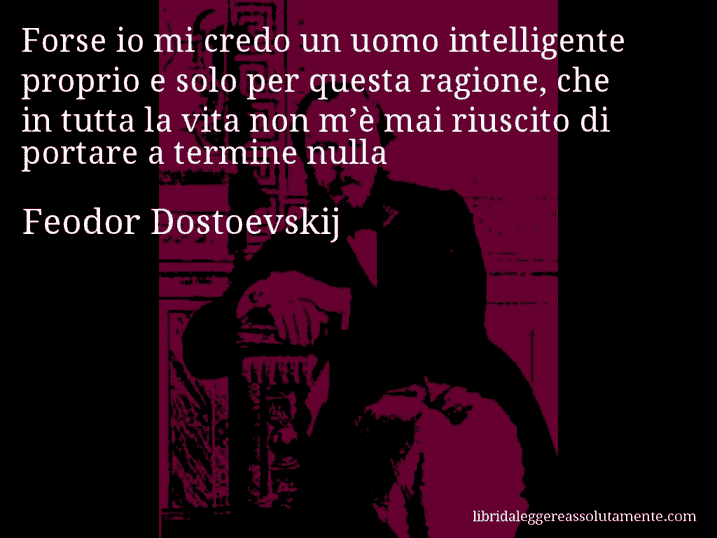 Aforisma di Feodor Dostoevskij : Forse io mi credo un uomo intelligente proprio e solo per questa ragione, che in tutta la vita non m’è mai riuscito di portare a termine nulla
