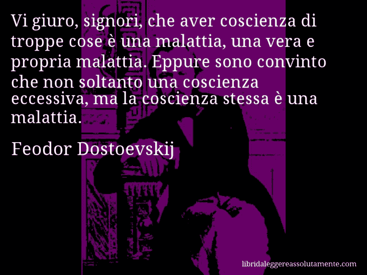 Aforisma di Feodor Dostoevskij : Vi giuro, signori, che aver coscienza di troppe cose è una malattia, una vera e propria malattia. Eppure sono convinto che non soltanto una coscienza eccessiva, ma la coscienza stessa è una malattia.
