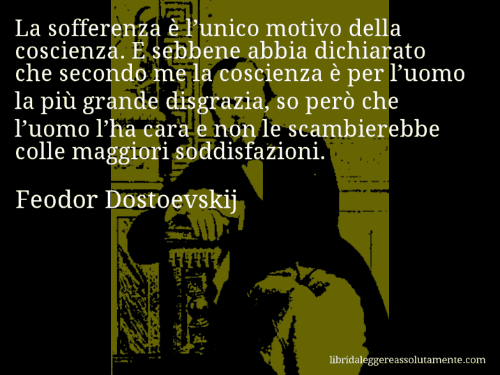 Aforisma di Feodor Dostoevskij : La sofferenza è l’unico motivo della coscienza. E sebbene abbia dichiarato che secondo me la coscienza è per l’uomo la più grande disgrazia, so però che l’uomo l’ha cara e non le scambierebbe colle maggiori soddisfazioni.