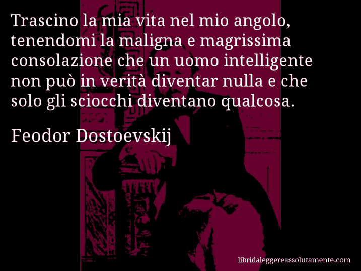 Aforisma di Feodor Dostoevskij : Trascino la mia vita nel mio angolo, tenendomi la maligna e magrissima consolazione che un uomo intelligente non può in verità diventar nulla e che solo gli sciocchi diventano qualcosa.