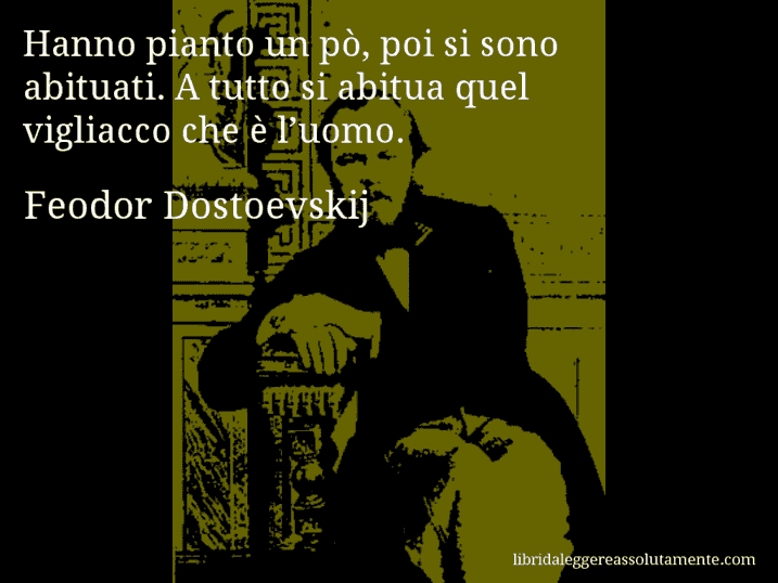 Aforisma di Feodor Dostoevskij : Hanno pianto un pò, poi si sono abituati. A tutto si abitua quel vigliacco che è l’uomo. Aforisma di Feodor Dostoevskij : Hanno pianto un pò, poi si sono abituati. A tutto si abitua quel vigliacco che è l’uomo.