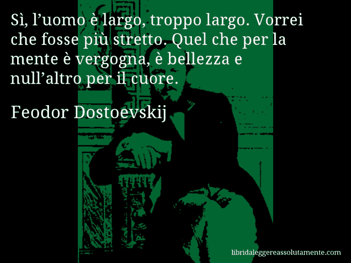 Aforisma di Feodor Dostoevskij : Sì, l’uomo è largo, troppo largo. Vorrei che fosse più stretto. Quel che per la mente è vergogna, è bellezza e null’altro per il cuore.
