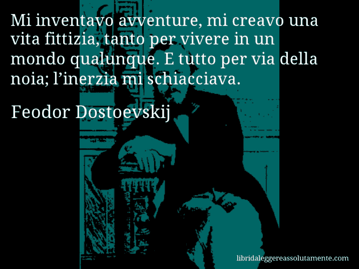 Aforisma di Feodor Dostoevskij : Mi inventavo avventure, mi creavo una vita fittizia, tanto per vivere in un mondo qualunque. E tutto per via della noia; l’inerzia mi schiacciava.