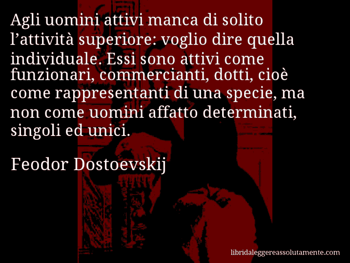 Aforisma di Feodor Dostoevskij : Agli uomini attivi manca di solito l’attività superiore: voglio dire quella individuale. Essi sono attivi come funzionari, commercianti, dotti, cioè come rappresentanti di una specie, ma non come uomini affatto determinati, singoli ed unici.