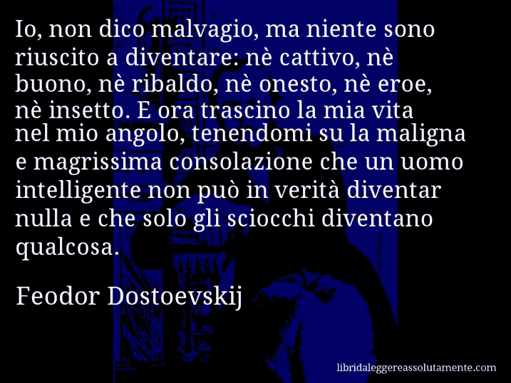 Aforisma di Feodor Dostoevskij : Io, non dico malvagio, ma niente sono riuscito a diventare: nè cattivo, nè buono, nè ribaldo, nè onesto, nè eroe, nè insetto. E ora trascino la mia vita nel mio angolo, tenendomi su la maligna e magrissima consolazione che un uomo intelligente non può in verità diventar nulla e che solo gli sciocchi diventano qualcosa.