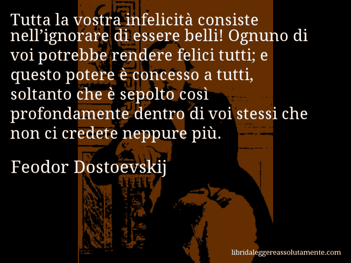 Aforisma di Feodor Dostoevskij : Tutta la vostra infelicità consiste nell’ignorare di essere belli! Ognuno di voi potrebbe rendere felici tutti; e questo potere è concesso a tutti, soltanto che è sepolto così profondamente dentro di voi stessi che non ci credete neppure più.