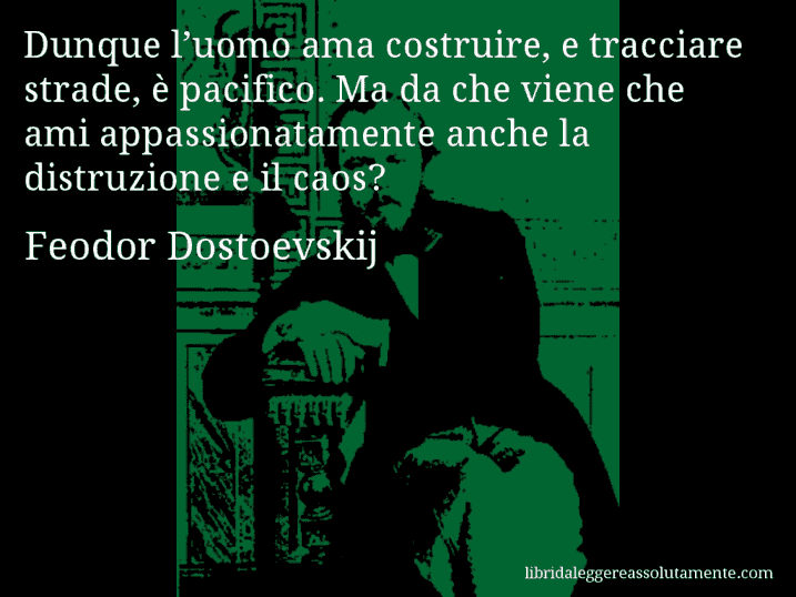 Aforisma di Feodor Dostoevskij : Dunque l’uomo ama costruire, e tracciare strade, è pacifico. Ma da che viene che ami appassionatamente anche la distruzione e il caos?