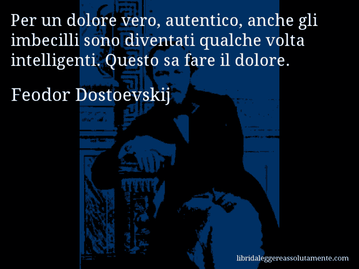 Aforisma di Feodor Dostoevskij : Per un dolore vero, autentico, anche gli imbecilli sono diventati qualche volta intelligenti. Questo sa fare il dolore.