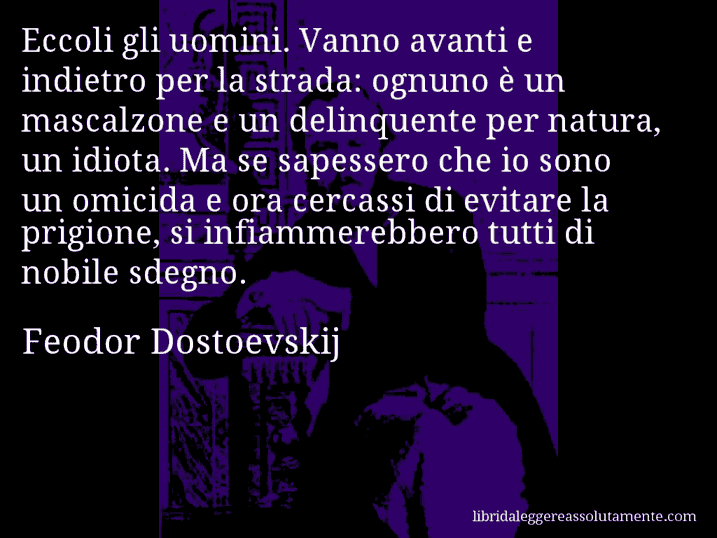 Aforisma di Feodor Dostoevskij : Eccoli gli uomini. Vanno avanti e indietro per la strada: ognuno è un mascalzone e un delinquente per natura, un idiota. Ma se sapessero che io sono un omicida e ora cercassi di evitare la prigione, si infiammerebbero tutti di nobile sdegno.