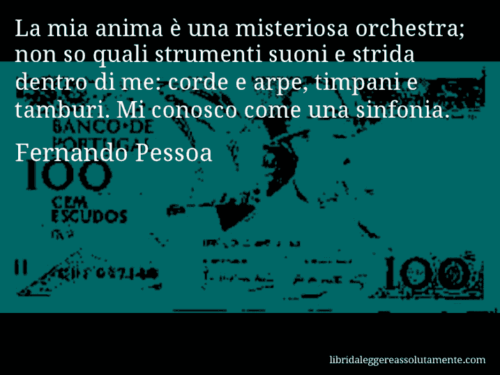 Aforisma di Fernando Pessoa : La mia anima è una misteriosa orchestra; non so quali strumenti suoni e strida dentro di me: corde e arpe, timpani e tamburi. Mi conosco come una sinfonia.