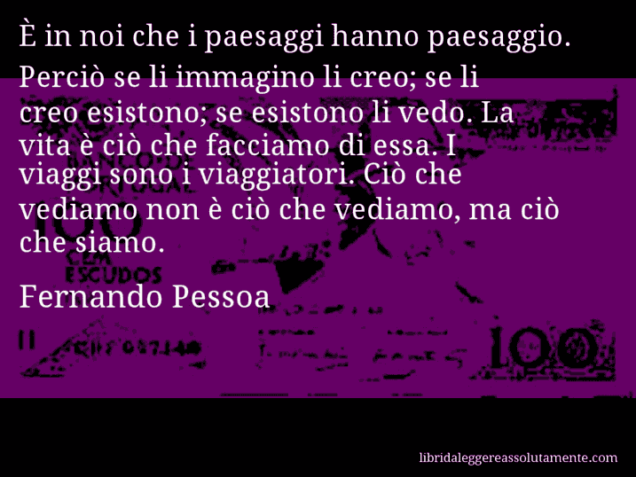 Aforisma di Fernando Pessoa : È in noi che i paesaggi hanno paesaggio. Perciò se li immagino li creo; se li creo esistono; se esistono li vedo. La vita è ciò che facciamo di essa. I viaggi sono i viaggiatori. Ciò che vediamo non è ciò che vediamo, ma ciò che siamo.