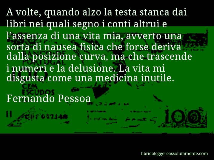 Aforisma di Fernando Pessoa : A volte, quando alzo la testa stanca dai libri nei quali segno i conti altrui e l’assenza di una vita mia, avverto una sorta di nausea fisica che forse deriva dalla posizione curva, ma che trascende i numeri e la delusione. La vita mi disgusta come una medicina inutile.