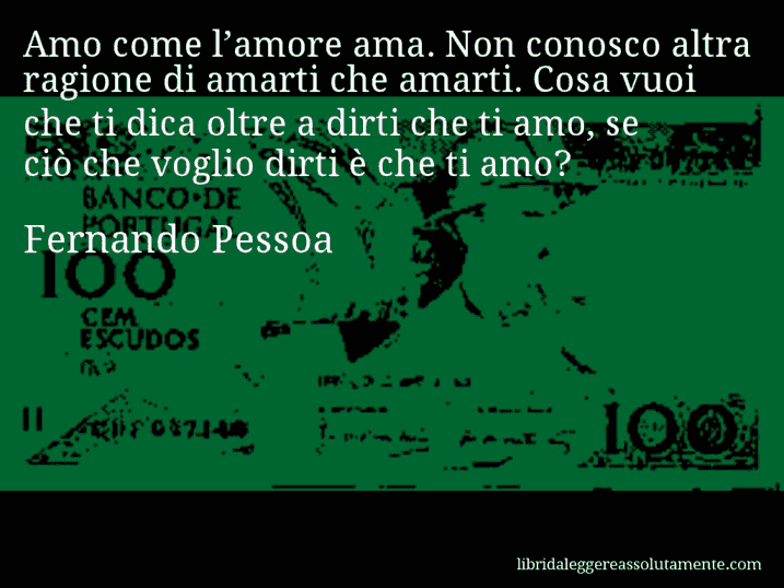 Aforisma di Fernando Pessoa : Amo come l’amore ama. Non conosco altra ragione di amarti che amarti. Cosa vuoi che ti dica oltre a dirti che ti amo, se ciò che voglio dirti è che ti amo?