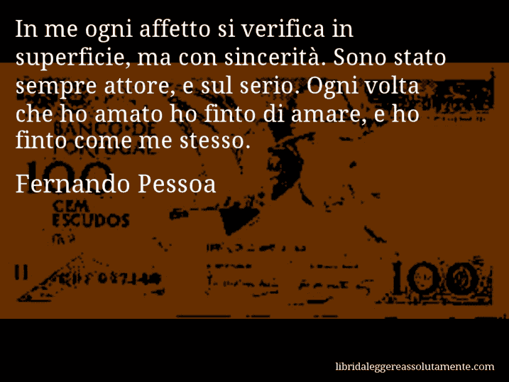 Aforisma di Fernando Pessoa : In me ogni affetto si verifica in superficie, ma con sincerità. Sono stato sempre attore, e sul serio. Ogni volta che ho amato ho finto di amare, e ho finto come me stesso.