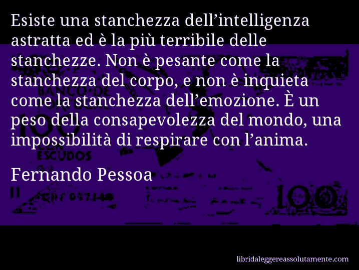 Aforisma di Fernando Pessoa : Esiste una stanchezza dell’intelligenza astratta ed è la più terribile delle stanchezze. Non è pesante come la stanchezza del corpo, e non è inquieta come la stanchezza dell’emozione. È un peso della consapevolezza del mondo, una impossibilità di respirare con l’anima.