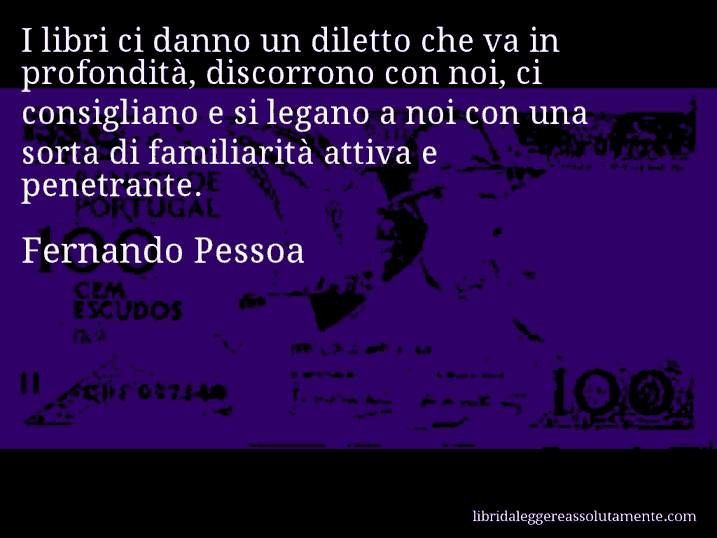 Aforisma di Fernando Pessoa : I libri ci danno un diletto che va in profondità, discorrono con noi, ci consigliano e si legano a noi con una sorta di familiarità attiva e penetrante.