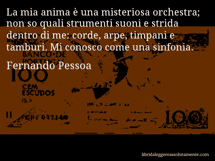 Aforisma di Fernando Pessoa : La mia anima è una misteriosa orchestra; non so quali strumenti suoni e strida dentro di me: corde, arpe, timpani e tamburi. Mi conosco come una sinfonia.