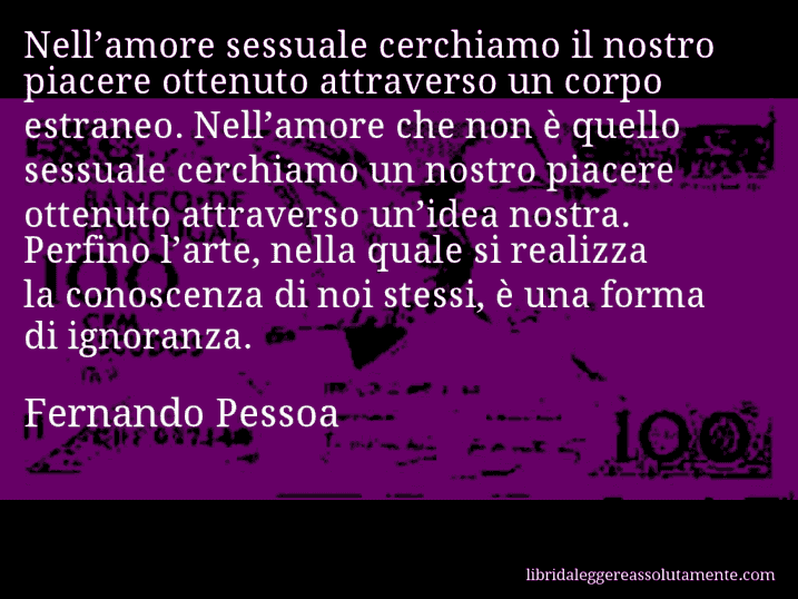 Aforisma di Fernando Pessoa : Nell’amore sessuale cerchiamo il nostro piacere ottenuto attraverso un corpo estraneo. Nell’amore che non è quello sessuale cerchiamo un nostro piacere ottenuto attraverso un’idea nostra. Perfino l’arte, nella quale si realizza la conoscenza di noi stessi, è una forma di ignoranza.